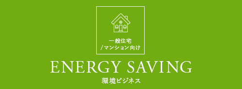 一般住宅 /マンション向け ENERGY SAVING 環境ビジネス